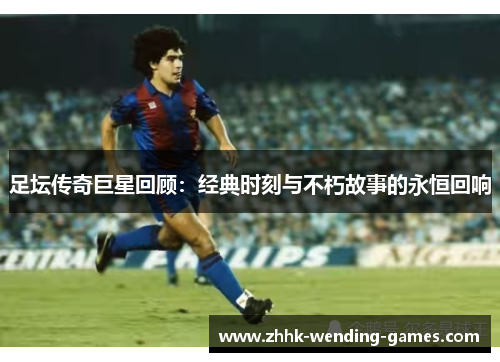 足坛传奇巨星回顾：经典时刻与不朽故事的永恒回响