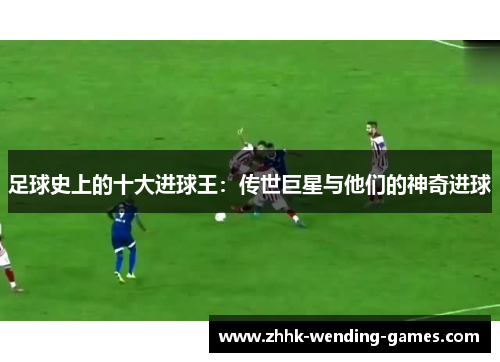 足球史上的十大进球王：传世巨星与他们的神奇进球