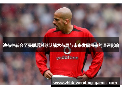 迪布林转会至曼联后对球队战术布局与未来发展带来的深远影响