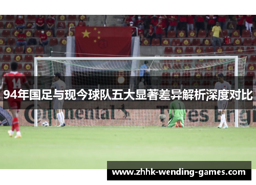 94年国足与现今球队五大显著差异解析深度对比