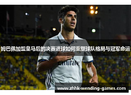 姆巴佩加盟皇马后的决赛进球如何重塑球队格局与冠军命运