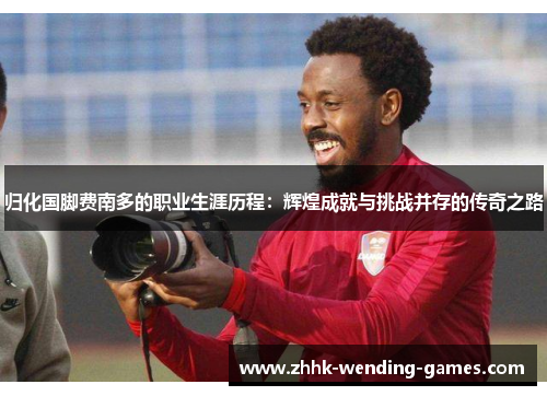归化国脚费南多的职业生涯历程：辉煌成就与挑战并存的传奇之路