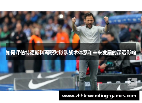如何评估特德斯科离职对球队战术体系和未来发展的深远影响