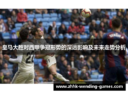 皇马大胜对西甲争冠形势的深远影响及未来走势分析