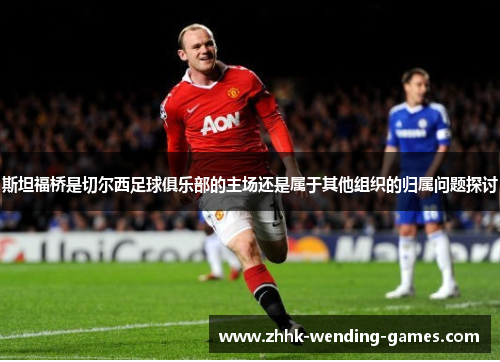 斯坦福桥是切尔西足球俱乐部的主场还是属于其他组织的归属问题探讨