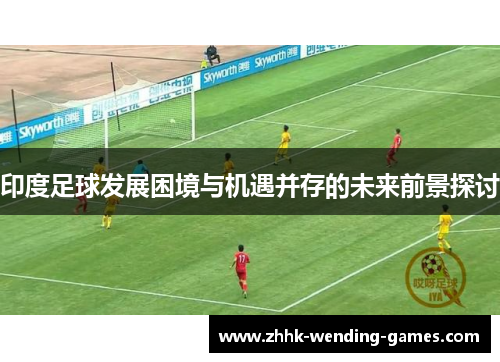印度足球发展困境与机遇并存的未来前景探讨