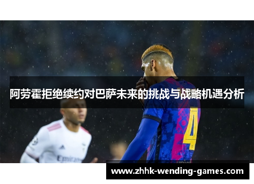 阿劳霍拒绝续约对巴萨未来的挑战与战略机遇分析