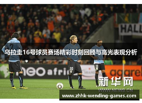 乌拉圭16号球员赛场精彩时刻回顾与高光表现分析