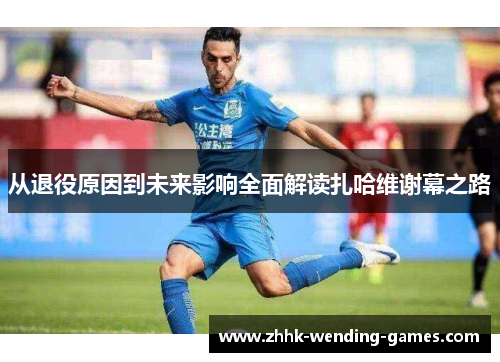 从退役原因到未来影响全面解读扎哈维谢幕之路