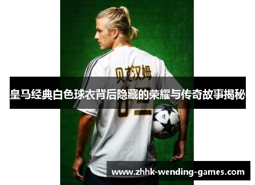 皇马经典白色球衣背后隐藏的荣耀与传奇故事揭秘