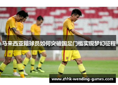 马来西亚籍球员如何突破国足门槛实现梦幻征程