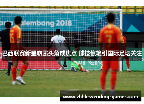 巴西联赛新星崭露头角成焦点 球技惊艳引国际足坛关注