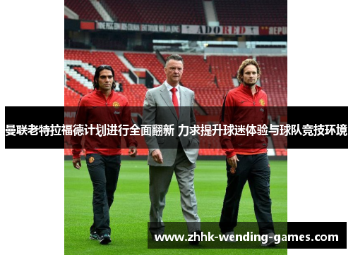 曼联老特拉福德计划进行全面翻新 力求提升球迷体验与球队竞技环境