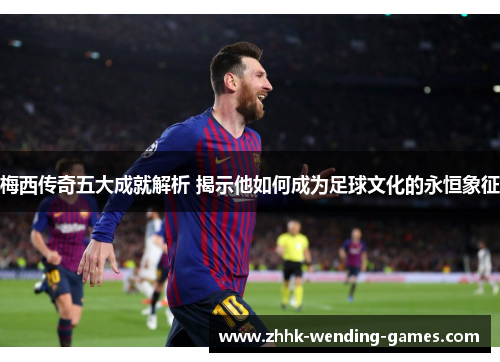 梅西传奇五大成就解析 揭示他如何成为足球文化的永恒象征
