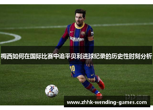 梅西如何在国际比赛中追平贝利进球纪录的历史性时刻分析
