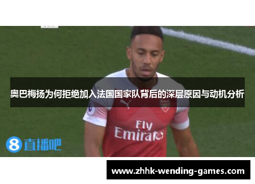 奥巴梅扬为何拒绝加入法国国家队背后的深层原因与动机分析