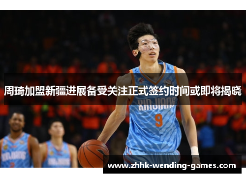 周琦加盟新疆进展备受关注正式签约时间或即将揭晓