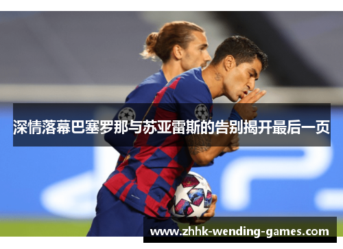 深情落幕巴塞罗那与苏亚雷斯的告别揭开最后一页