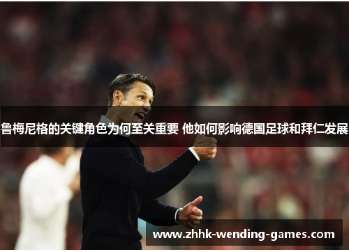 鲁梅尼格的关键角色为何至关重要 他如何影响德国足球和拜仁发展