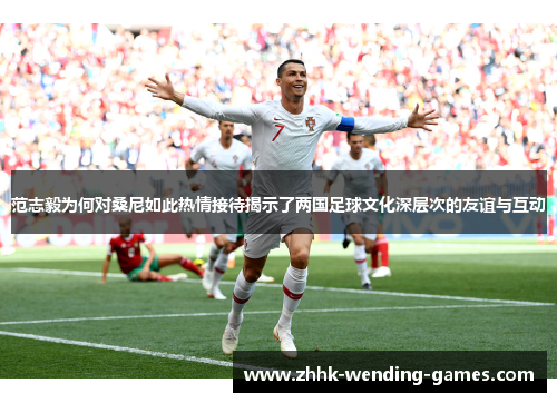 范志毅为何对桑尼如此热情接待揭示了两国足球文化深层次的友谊与互动