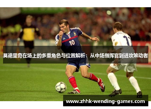 莫德里奇在场上的多重角色与位置解析：从中场指挥官到进攻策动者