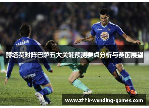 赫塔费对阵巴萨五大关键预测要点分析与赛前展望