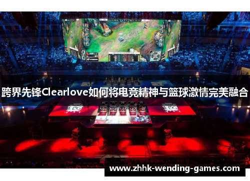 跨界先锋Clearlove如何将电竞精神与篮球激情完美融合